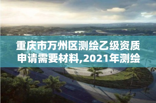 重慶市萬州區測繪乙級資質申請需要材料,2021年測繪乙級資質申報制度