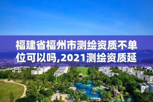 福建省福州市測繪資質不單位可以嗎,2021測繪資質延期公告福建省