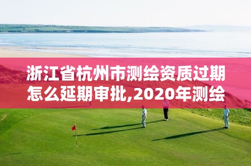 浙江省杭州市測繪資質過期怎么延期審批,2020年測繪資質證書延期