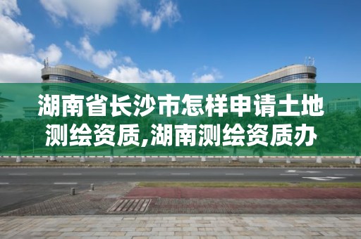 湖南省長沙市怎樣申請土地測繪資質,湖南測繪資質辦理