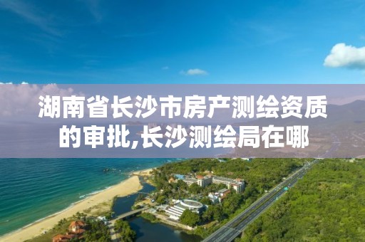 湖南省長沙市房產測繪資質的審批,長沙測繪局在哪