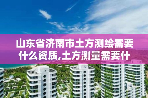 山東省濟南市土方測繪需要什么資質,土方測量需要什么測繪資質