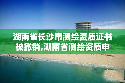 湖南省長沙市測繪資質證書被撤銷,湖南省測繪資質申請公示。