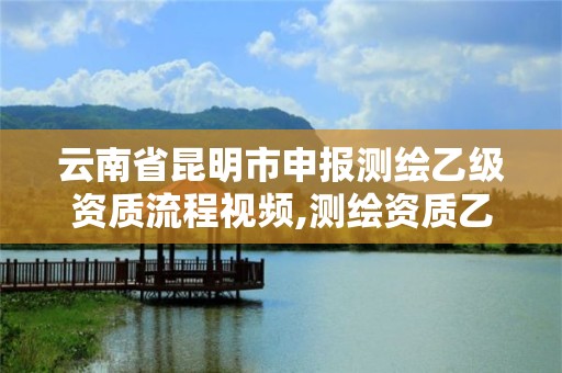 云南省昆明市申報(bào)測繪乙級資質(zhì)流程視頻,測繪資質(zhì)乙級申請需要什么條件