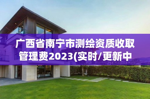 廣西省南寧市測繪資質(zhì)收取管理費2023(實時/更新中)