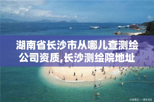 湖南省長沙市從哪兒查測繪公司資質,長沙測繪院地址。