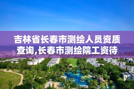 吉林省長春市測繪人員資質(zhì)查詢,長春市測繪院工資待遇