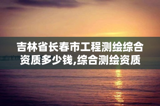 吉林省長春市工程測繪綜合資質多少錢,綜合測繪資質要求