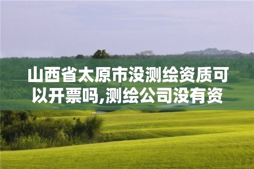 山西省太原市沒測繪資質可以開票嗎,測繪公司沒有資質可以開展業務嗎。