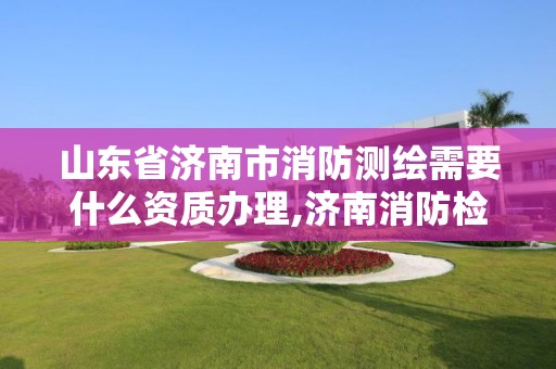 山東省濟南市消防測繪需要什么資質辦理,濟南消防檢測機構。