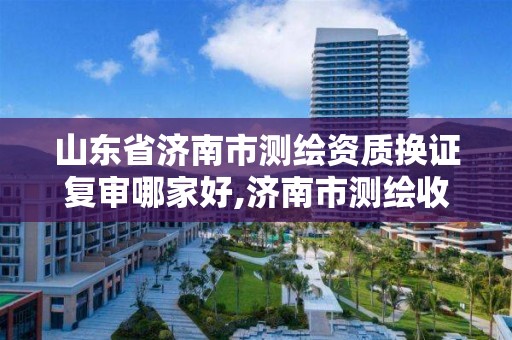 山東省濟南市測繪資質換證復審哪家好,濟南市測繪收費標準