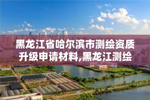 黑龍江省哈爾濱市測繪資質升級申請材料,黑龍江測繪公司乙級資質。