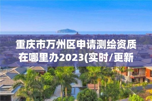 重慶市萬州區申請測繪資質在哪里辦2023(實時/更新中)