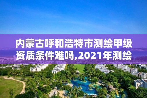 內蒙古呼和浩特市測繪甲級資質條件難嗎,2021年測繪甲級資質申報條件