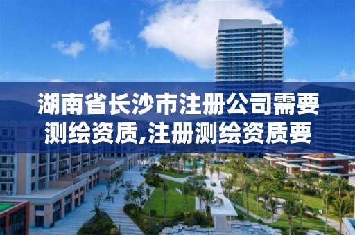 湖南省長沙市注冊公司需要測繪資質,注冊測繪資質要求