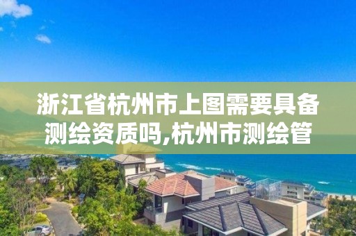 浙江省杭州市上圖需要具備測繪資質嗎,杭州市測繪管理服務平臺。