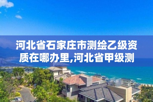 河北省石家莊市測繪乙級資質在哪辦里,河北省甲級測繪資質單位