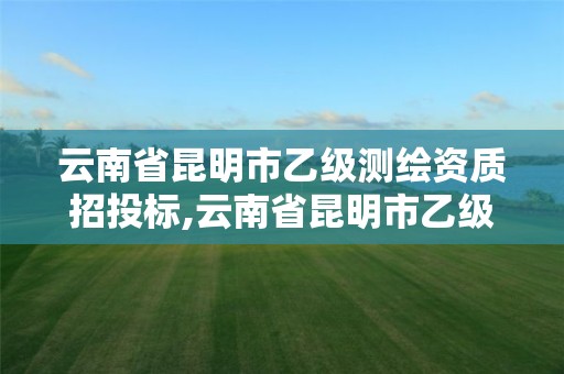 云南省昆明市乙級測繪資質招投標,云南省昆明市乙級測繪資質招投標公示