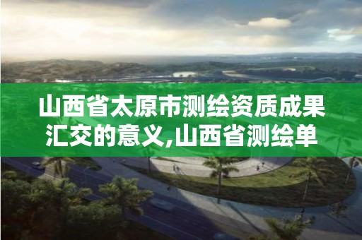 山西省太原市測繪資質成果匯交的意義,山西省測繪單位名單。