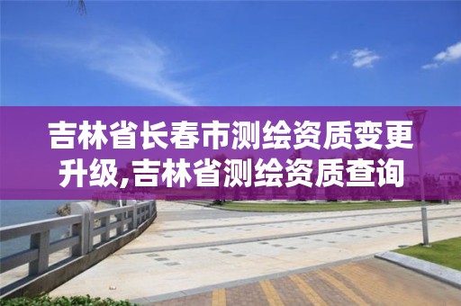 吉林省長春市測繪資質變更升級,吉林省測繪資質查詢