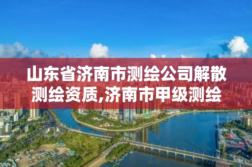 山東省濟南市測繪公司解散測繪資質,濟南市甲級測繪資質單位