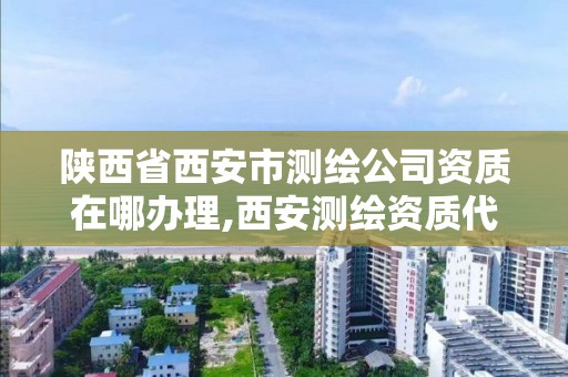 陜西省西安市測繪公司資質在哪辦理,西安測繪資質代辦