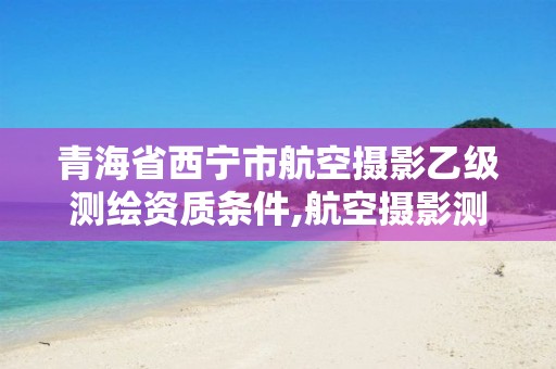 青海省西寧市航空攝影乙級測繪資質(zhì)條件,航空攝影測量資質(zhì)。