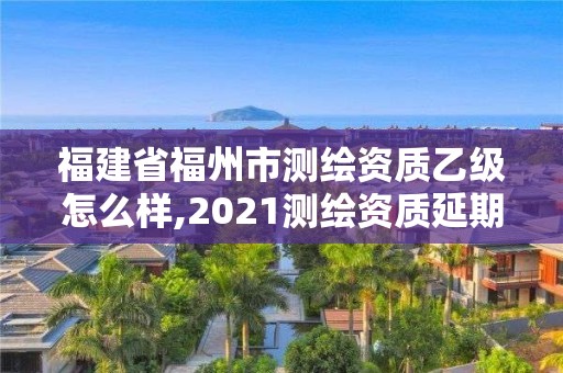 福建省福州市測繪資質乙級怎么樣,2021測繪資質延期公告福建省