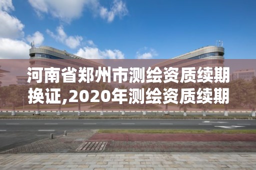 河南省鄭州市測繪資質續期換證,2020年測繪資質續期怎么辦理