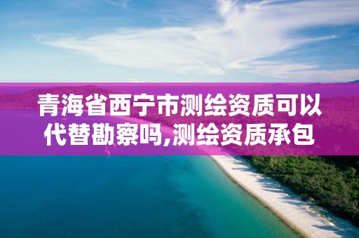 青海省西寧市測繪資質可以代替勘察嗎,測繪資質承包范圍。