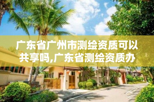 廣東省廣州市測繪資質可以共享嗎,廣東省測繪資質辦理流程