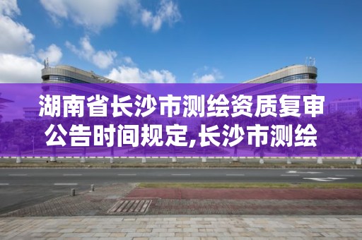 湖南省長沙市測繪資質復審公告時間規定,長沙市測繪資質單位名單