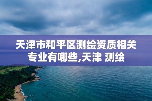 天津市和平區(qū)測繪資質(zhì)相關(guān)專業(yè)有哪些,天津 測繪