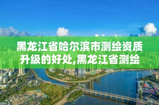 黑龍江省哈爾濱市測繪資質升級的好處,黑龍江省測繪資質延期通知