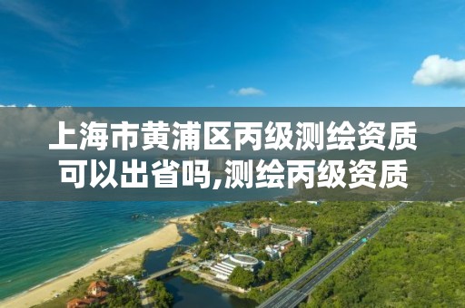 上海市黃浦區丙級測繪資質可以出省嗎,測繪丙級資質可以承攬業務范圍