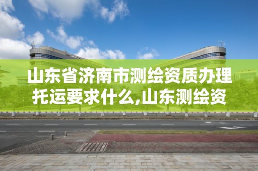 山東省濟南市測繪資質辦理托運要求什么,山東測繪資質管理平臺。