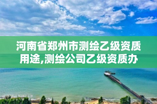 河南省鄭州市測繪乙級資質用途,測繪公司乙級資質辦理需要些條件