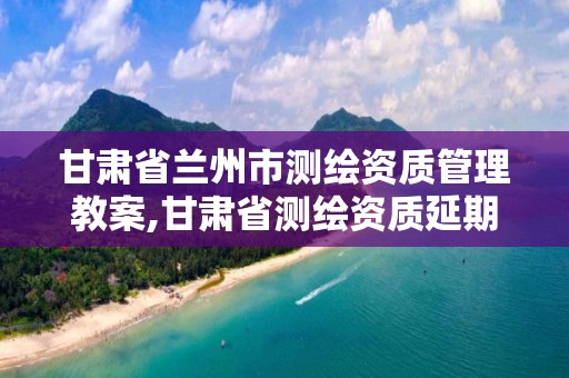 甘肅省蘭州市測繪資質管理教案,甘肅省測繪資質延期公告