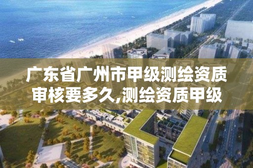 廣東省廣州市甲級測繪資質審核要多久,測繪資質甲級申報條件