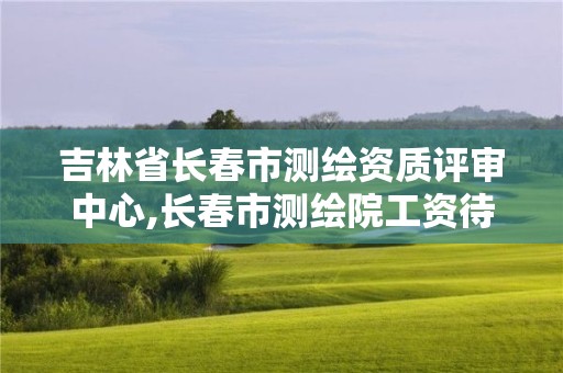 吉林省長春市測繪資質評審中心,長春市測繪院工資待遇