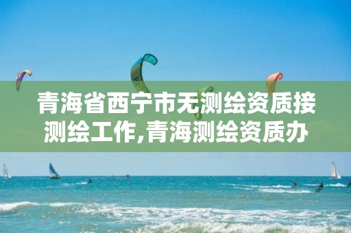 青海省西寧市無測繪資質接測繪工作,青海測繪資質辦理