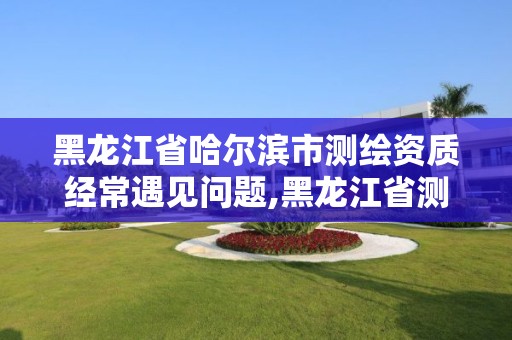 黑龍江省哈爾濱市測繪資質經常遇見問題,黑龍江省測繪資質延期通知