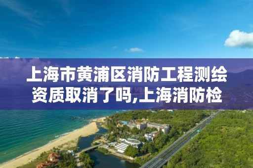 上海市黃浦區消防工程測繪資質取消了嗎,上海消防檢測資質。