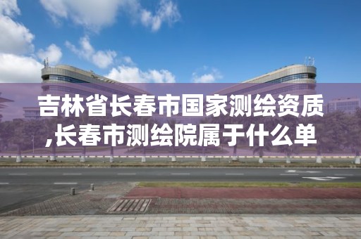 吉林省長春市國家測繪資質,長春市測繪院屬于什么單位