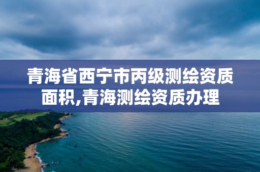 青海省西寧市丙級測繪資質面積,青海測繪資質辦理