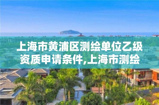 上海市黃浦區(qū)測(cè)繪單位乙級(jí)資質(zhì)申請(qǐng)條件,上海市測(cè)繪資質(zhì)單位名單