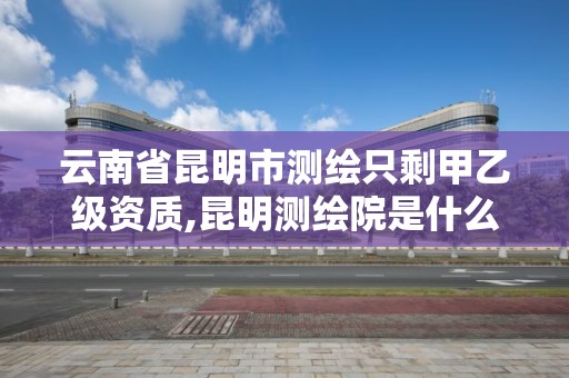 云南省昆明市測繪只剩甲乙級資質,昆明測繪院是什么單位