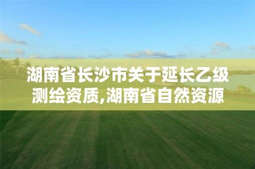 湖南省長沙市關于延長乙級測繪資質,湖南省自然資源廳關于延長測繪資質證書有效期的公告