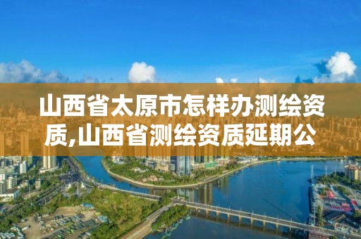 山西省太原市怎樣辦測繪資質(zhì),山西省測繪資質(zhì)延期公告