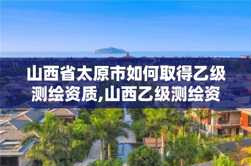 山西省太原市如何取得乙級測繪資質,山西乙級測繪資質單位